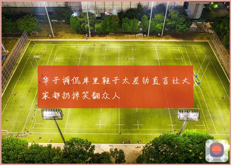 华子调侃库里鞋子太差劲直言让大家都扔掉笑翻众人