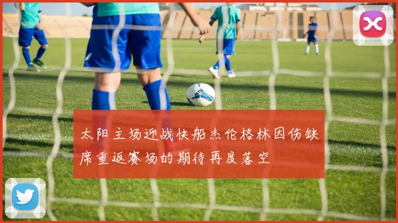 太阳主场迎战快船杰伦格林因伤缺席重返赛场的期待再度落空