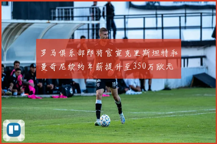 罗马俱乐部即将官宣克里斯坦特和曼奇尼续约年薪提升至350万欧元