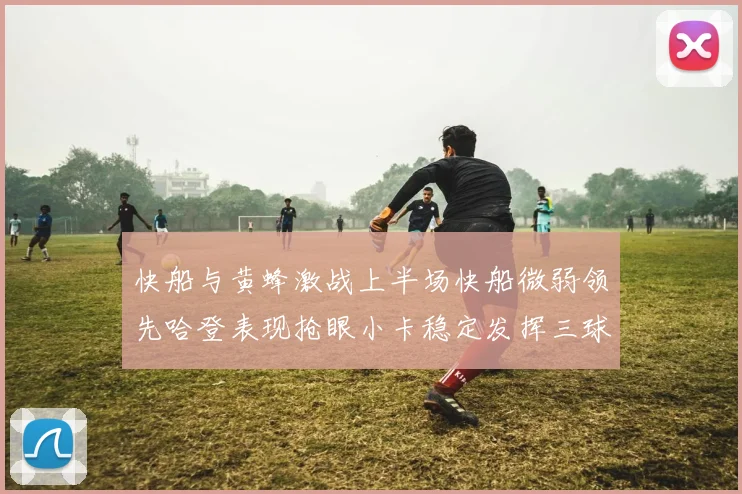 快船与黄蜂激战上半场快船微弱领先哈登表现抢眼小卡稳定发挥三球状态起伏