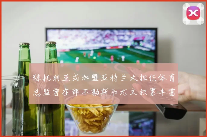 琼托利正式加盟亚特兰大担任体育总监曾在那不勒斯和尤文积累丰富经验