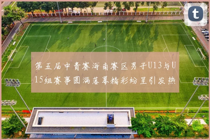 第五届中青赛海南赛区男子U13与U15组赛事圆满落幕精彩纷呈引发热烈反响