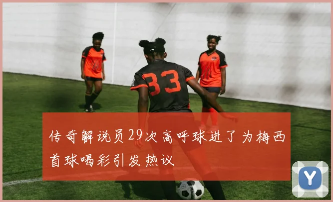 传奇解说员29次高呼球进了为梅西首球喝彩引发热议