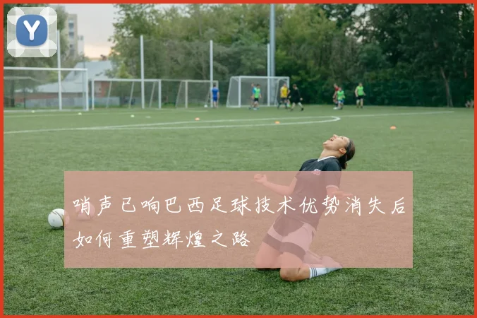 哨声已响巴西足球技术优势消失后如何重塑辉煌之路