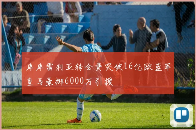 库库雷利亚转会费突破16亿欧蓝军皇马豪掷6000万引援