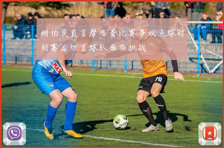 姆伯莫直言摩洛哥比赛争议点球时刻赛后坦言球队面临挑战