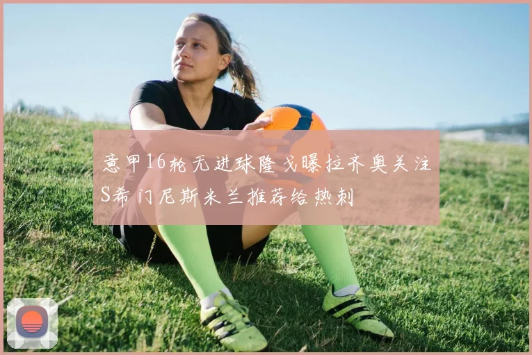 意甲16轮无进球隆戈曝拉齐奥关注S希门尼斯米兰推荐给热刺