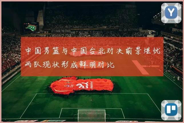 中国男篮与中国台北对决前景堪忧两队现状形成鲜明对比