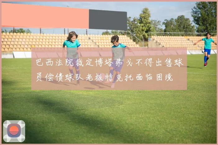 巴西法院裁定博塔弗戈不得出售球员偿债球队老板特克托面临困境