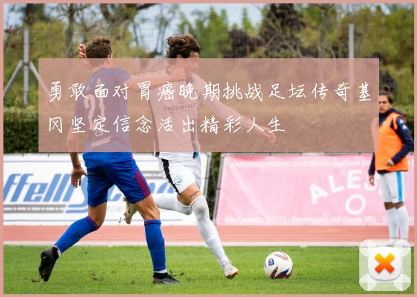 勇敢面对胃癌晚期挑战足坛传奇基冈坚定信念活出精彩人生