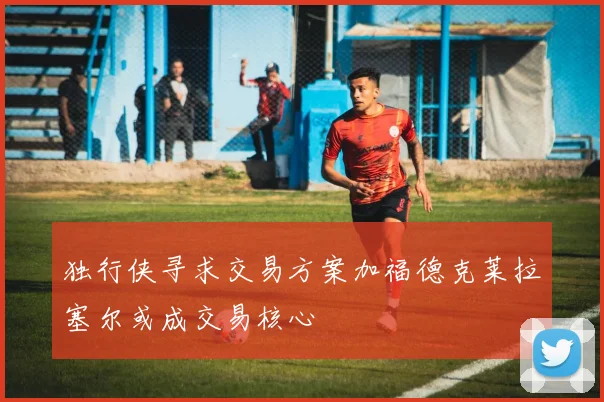 独行侠寻求交易方案加福德克莱拉塞尔或成交易核心