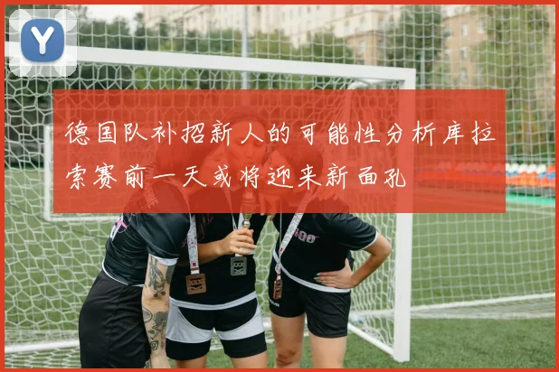 德国队补招新人的可能性分析库拉索赛前一天或将迎来新面孔
