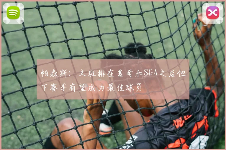 帕森斯：文班排在基奇和SGA之后但下赛季有望成为最佳球员