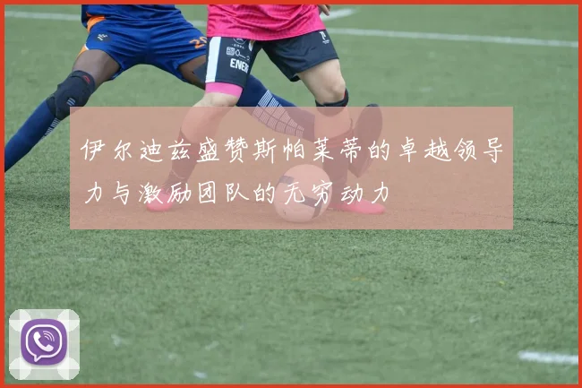 伊尔迪兹盛赞斯帕莱蒂的卓越领导力与激励团队的无穷动力