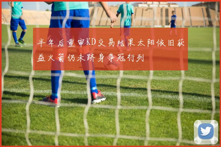 半年后重审KD交易结果太阳依旧获益火箭仍未跻身争冠行列