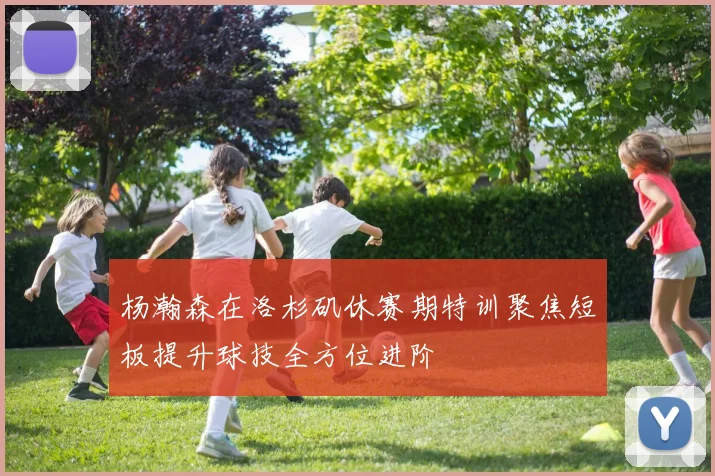 杨瀚森在洛杉矶休赛期特训聚焦短板提升球技全方位进阶