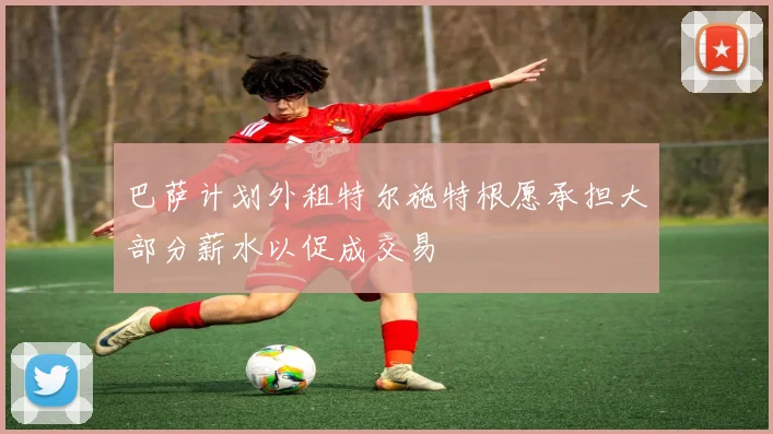 巴萨计划外租特尔施特根愿承担大部分薪水以促成交易